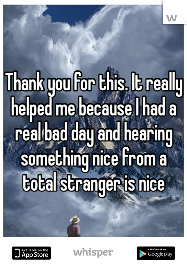 Thank you for this. It really helped me because I had a real bad day and hearing something nice from a total stranger is nice