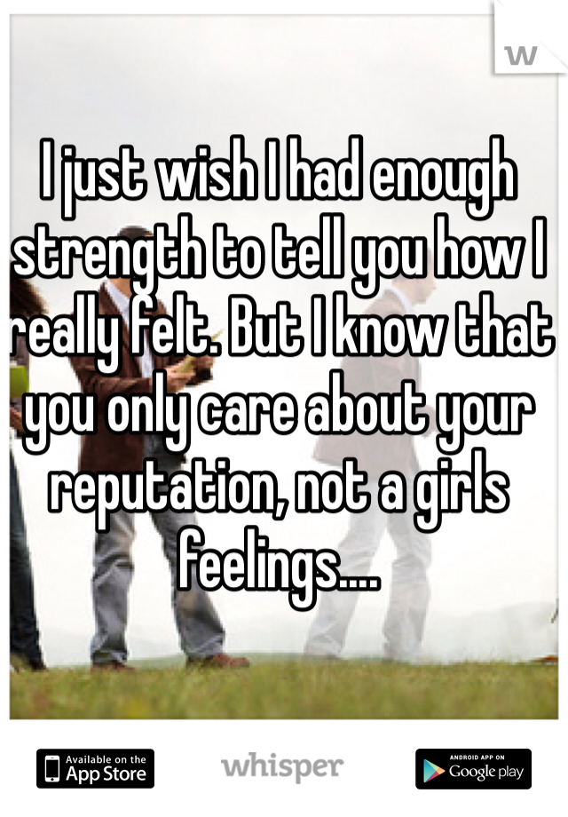 I just wish I had enough strength to tell you how I really felt. But I know that you only care about your reputation, not a girls feelings....
