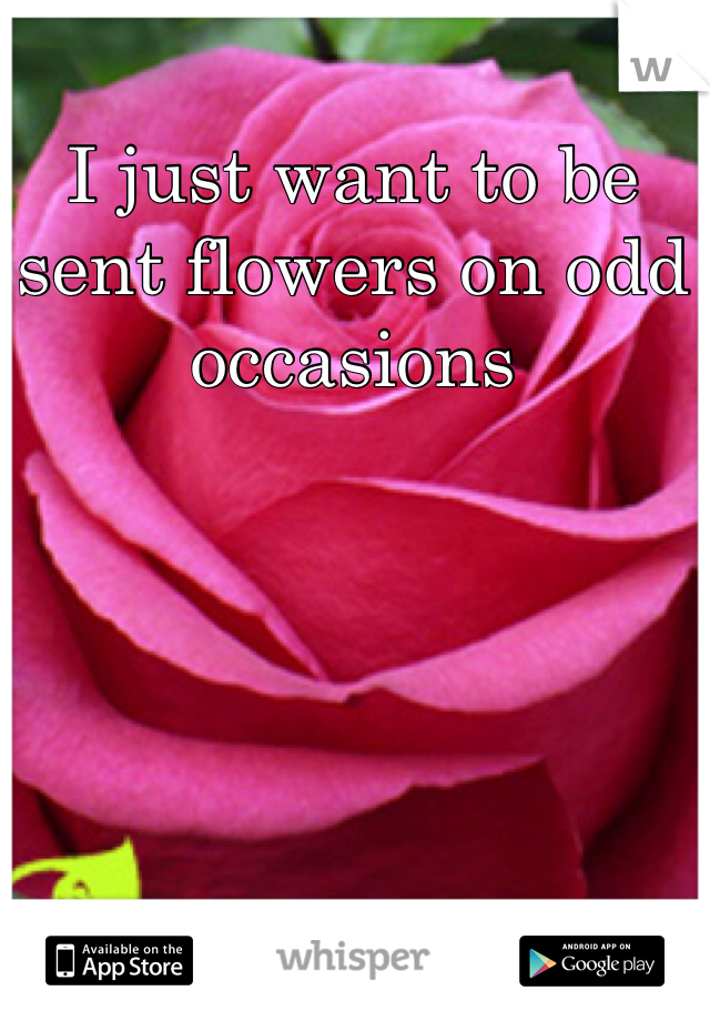 I just want to be sent flowers on odd occasions 