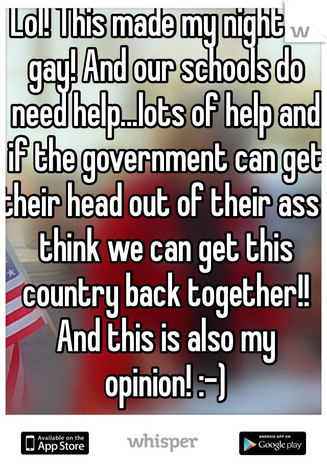 Lol! This made my night I'm gay! And our schools do need help...lots of help and if the government can get their head out of their ass I think we can get this country back together!! And this is also my opinion! :-)