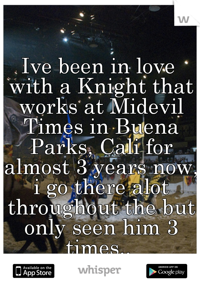 Ive been in love with a Knight that works at Midevil Times in Buena Parks, Cali for almost 3 years now, i go there alot throughout the but only seen him 3 times.. 