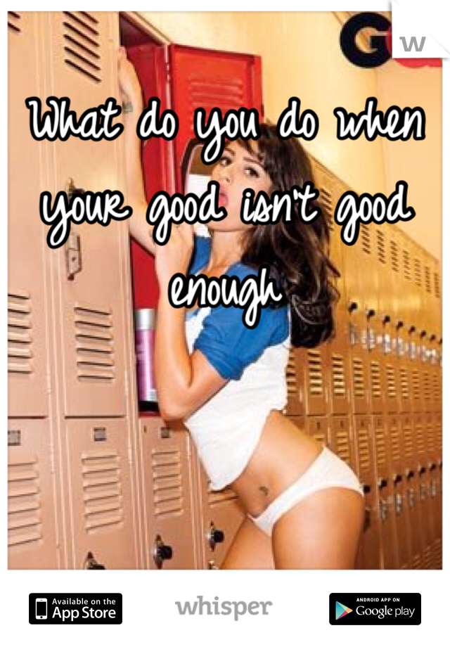 What do you do when your good isn't good enough 
