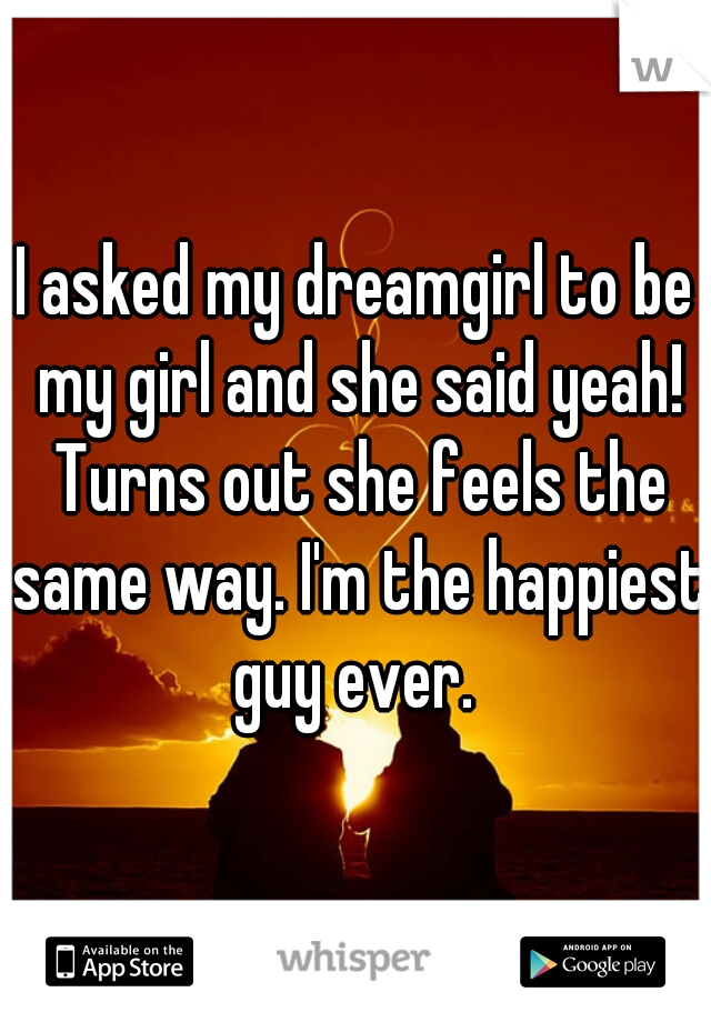 I asked my dreamgirl to be my girl and she said yeah! Turns out she feels the same way. I'm the happiest guy ever. 