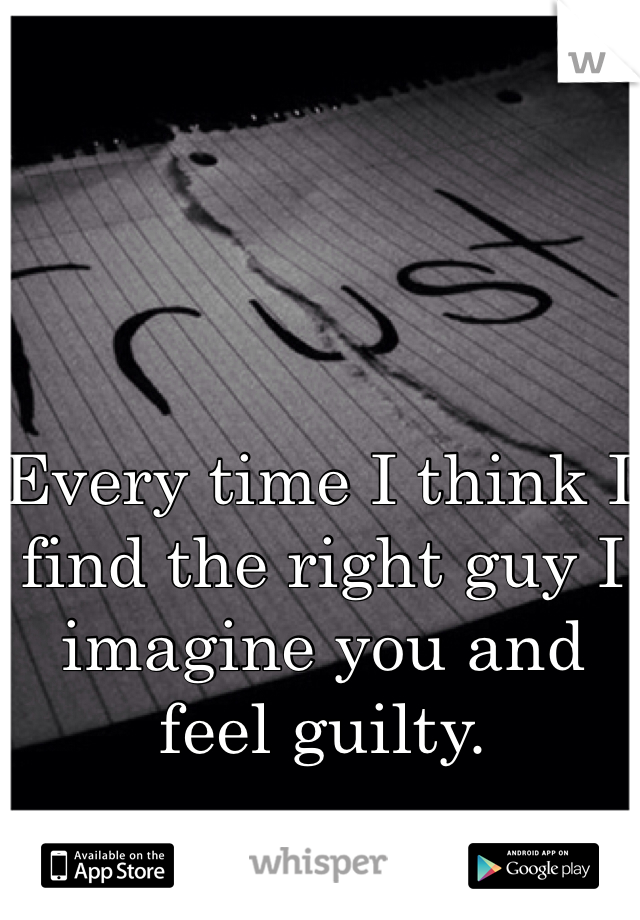 Every time I think I find the right guy I imagine you and feel guilty.
