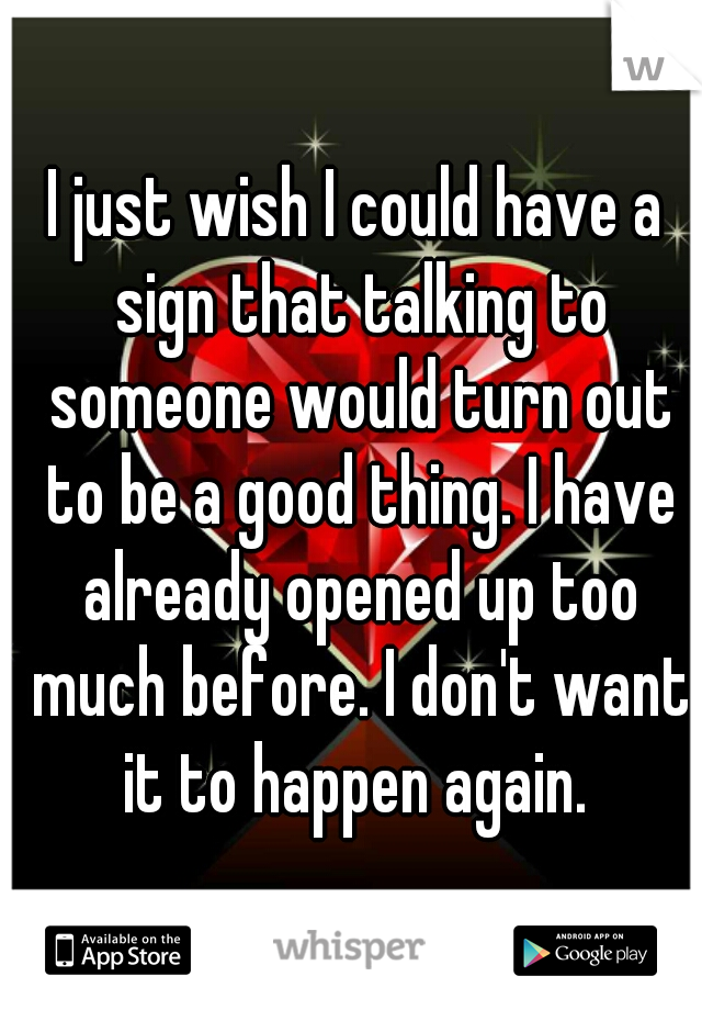 I just wish I could have a sign that talking to someone would turn out to be a good thing. I have already opened up too much before. I don't want it to happen again. 