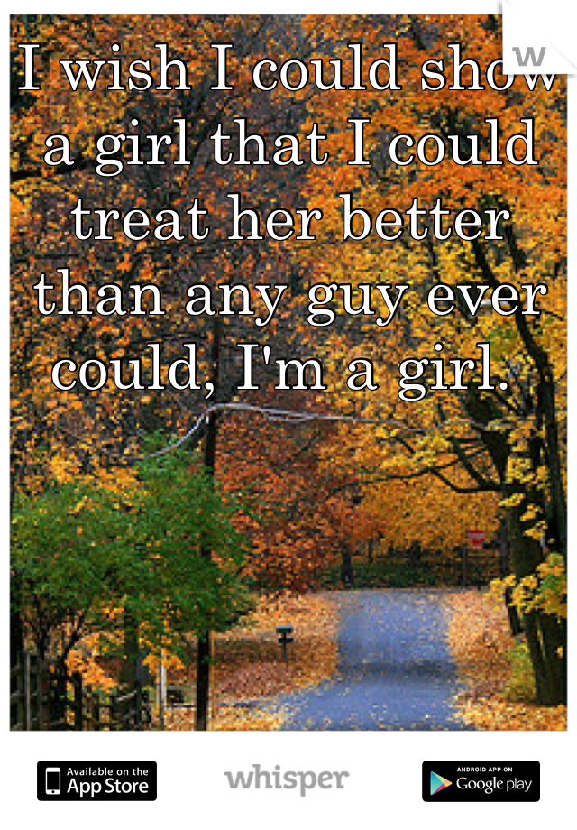 I wish I could show a girl that I could treat her better than any guy ever could, I'm a girl. 