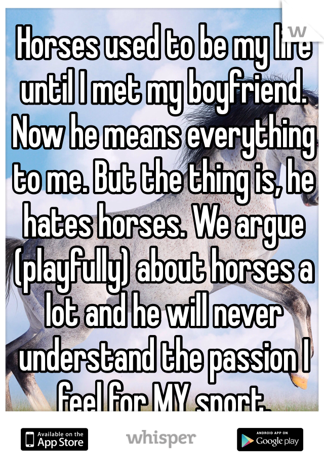 Horses used to be my life until I met my boyfriend. Now he means everything to me. But the thing is, he hates horses. We argue (playfully) about horses a lot and he will never understand the passion I feel for MY sport. 