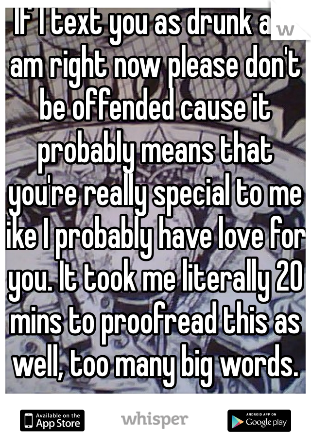 If I text you as drunk as I am right now please don't be offended cause it probably means that you're really special to me like I probably have love for you. It took me literally 20 mins to proofread this as well, too many big words. 