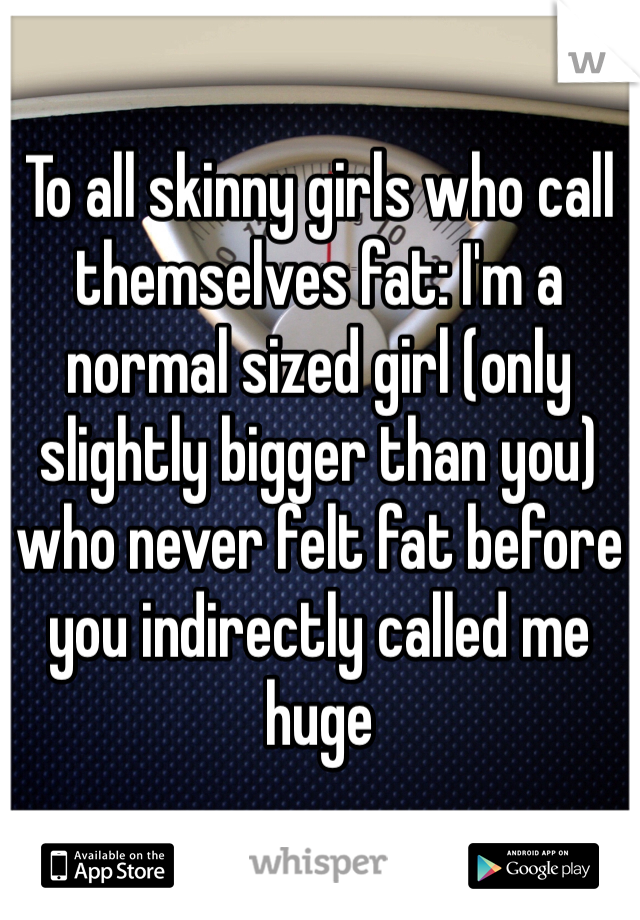 To all skinny girls who call themselves fat: I'm a normal sized girl (only slightly bigger than you) who never felt fat before you indirectly called me huge