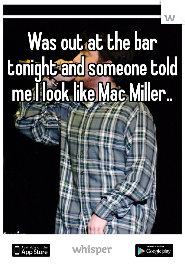 Was out at the bar tonight and someone told me I look like Mac Miller..