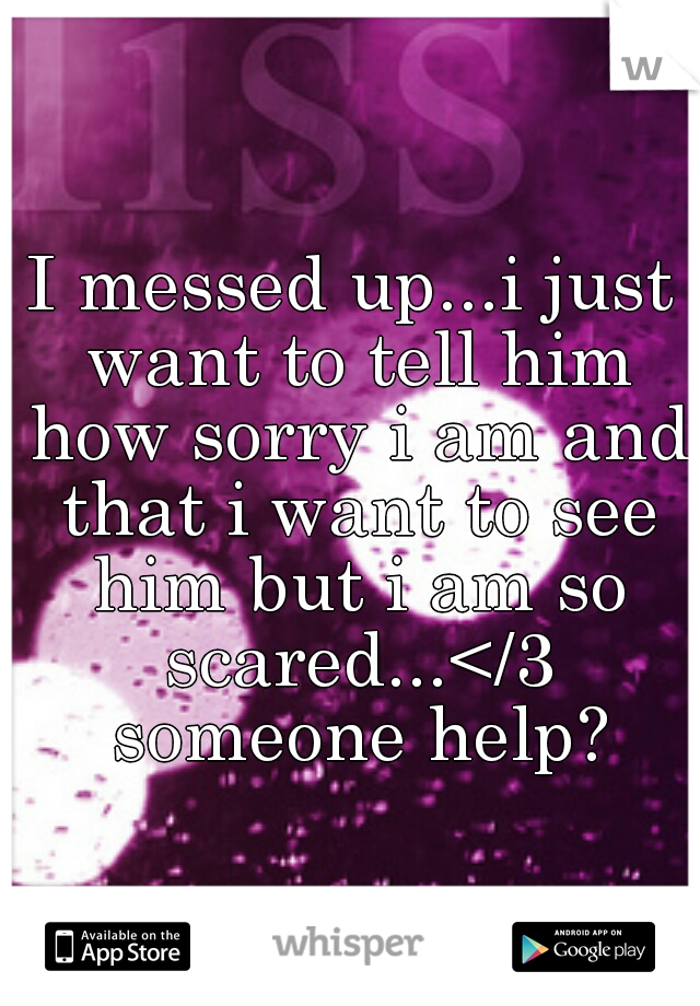 I messed up...i just want to tell him how sorry i am and that i want to see him but i am so scared...</3 someone help?