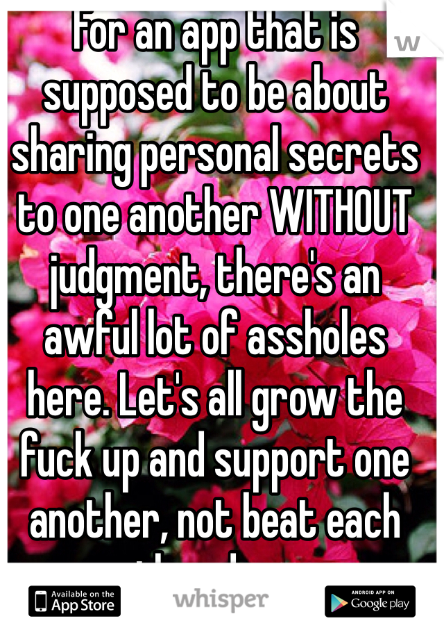 For an app that is supposed to be about sharing personal secrets to one another WITHOUT judgment, there's an awful lot of assholes here. Let's all grow the fuck up and support one another, not beat each other down.