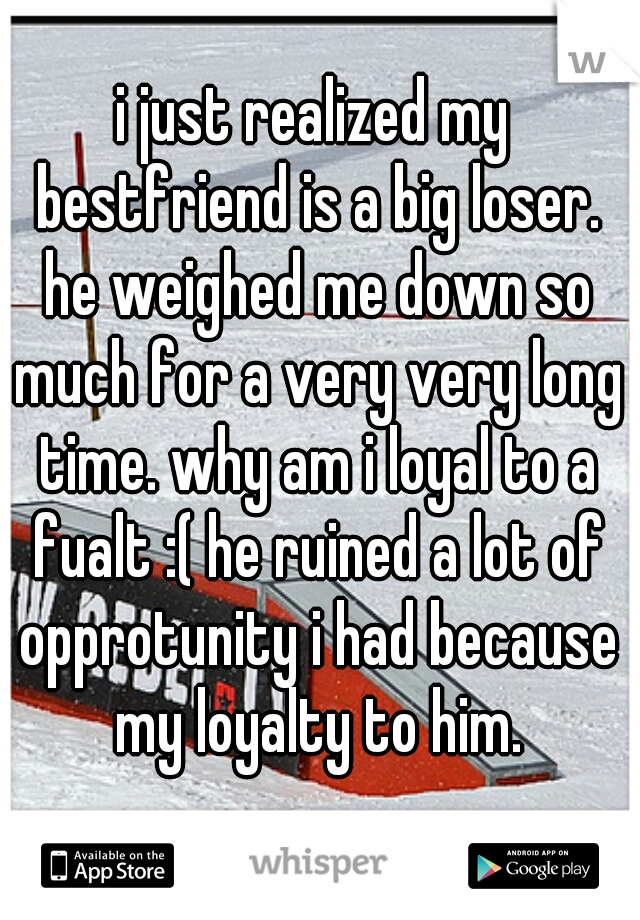 i just realized my bestfriend is a big loser. he weighed me down so much for a very very long time. why am i loyal to a fualt :( he ruined a lot of opprotunity i had because my loyalty to him.