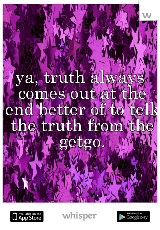 ya, truth always comes out at the end better of to telk the truth from the getgo.