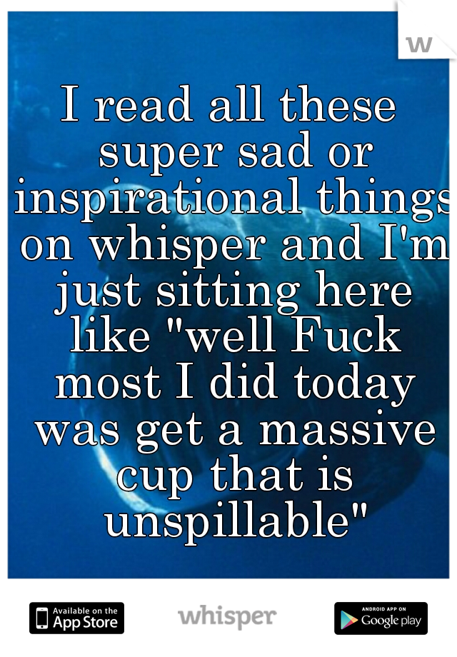 I read all these super sad or inspirational things on whisper and I'm just sitting here like "well Fuck most I did today was get a massive cup that is unspillable"
