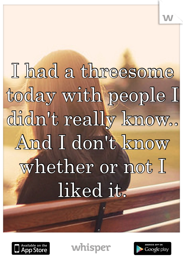 I had a threesome today with people I didn't really know.. And I don't know whether or not I liked it.