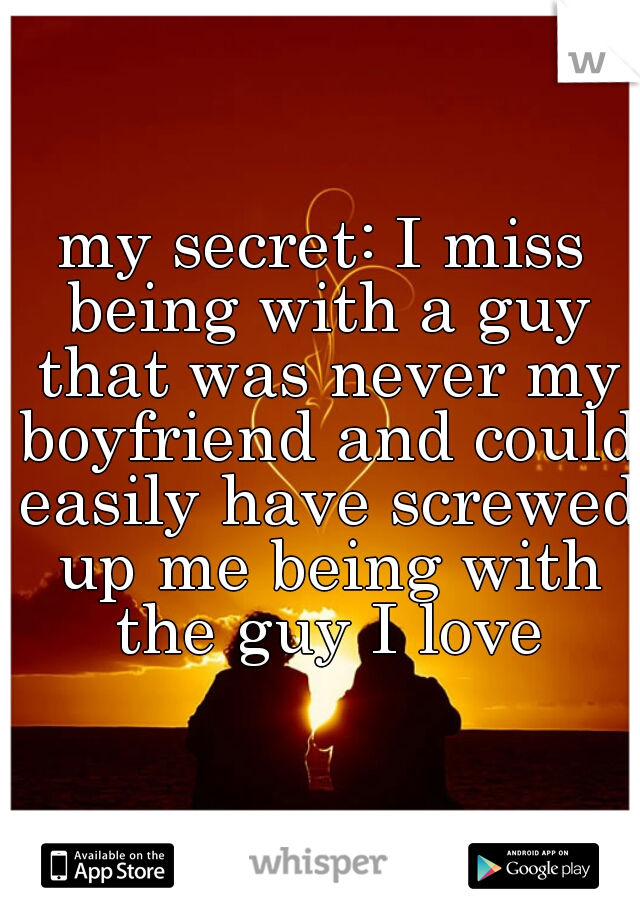 my secret: I miss being with a guy that was never my boyfriend and could easily have screwed up me being with the guy I love