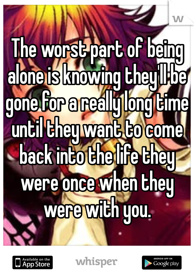 The worst part of being alone is knowing they'll be gone for a really long time until they want to come back into the life they were once when they were with you.
