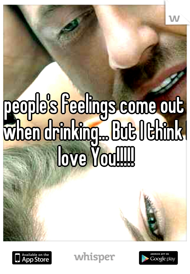 people's feelings come out when drinking... But I think I love You!!!!!