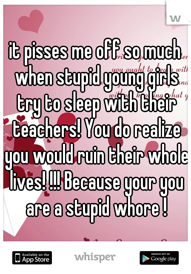 it pisses me off so much when stupid young girls try to sleep with their teachers! You do realize you would ruin their whole lives! !!! Because your you are a stupid whore !