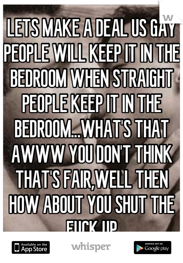 LETS MAKE A DEAL US GAY PEOPLE WILL KEEP IT IN THE BEDROOM WHEN STRAIGHT PEOPLE KEEP IT IN THE BEDROOM...WHAT'S THAT AWWW YOU DON'T THINK THAT'S FAIR,WELL THEN HOW ABOUT YOU SHUT THE FUCK UP