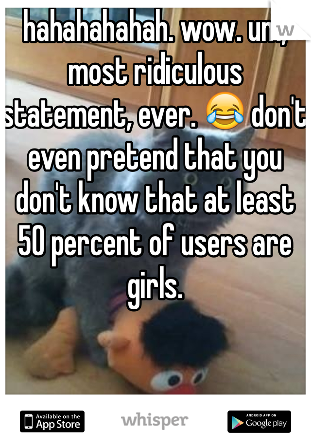 hahahahahah. wow. um, most ridiculous statement, ever. 😂 don't even pretend that you don't know that at least 50 percent of users are girls. 