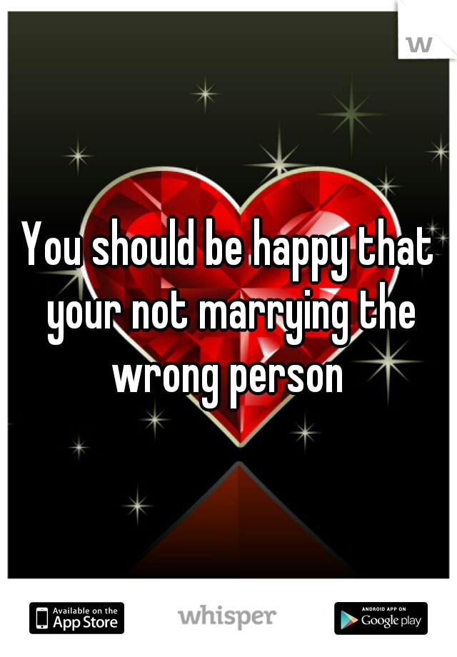 You should be happy that your not marrying the wrong person 