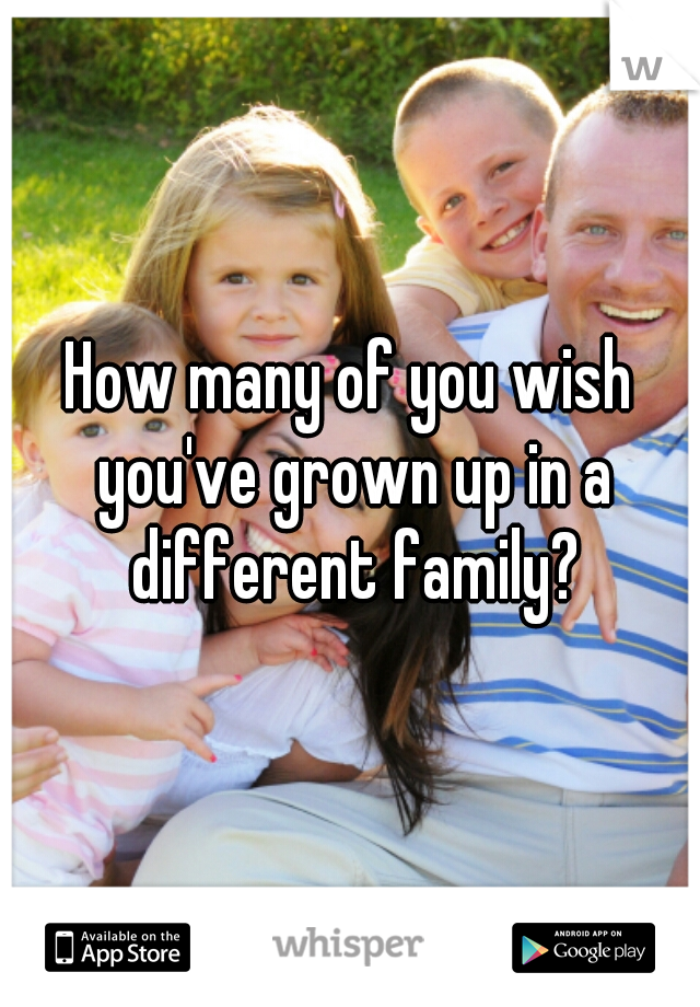 How many of you wish you've grown up in a different family?