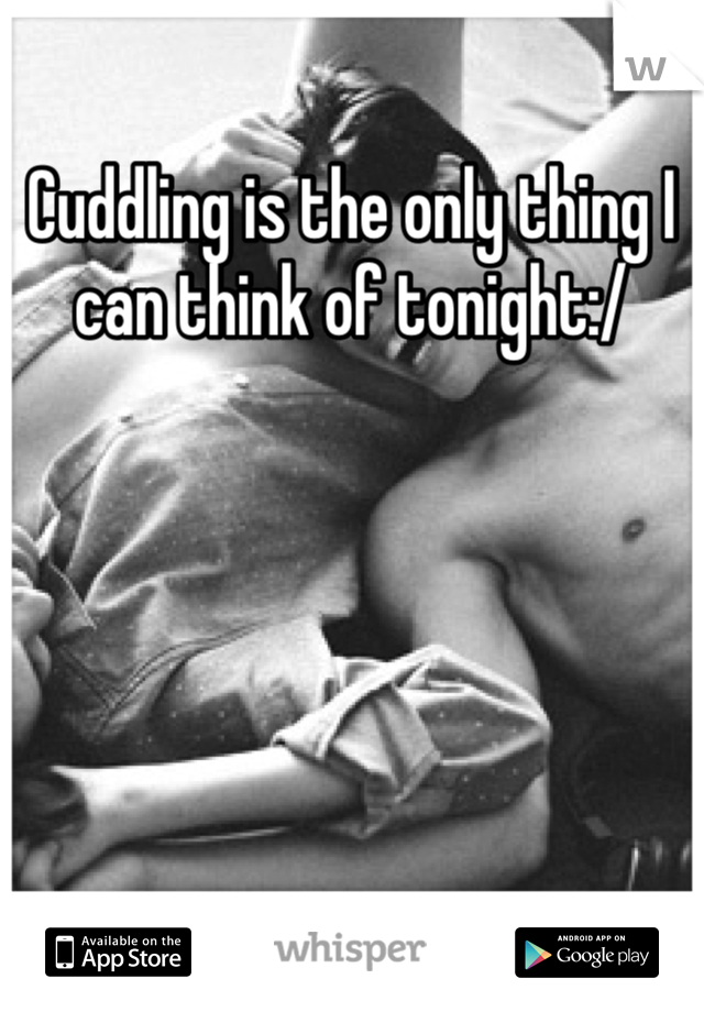 Cuddling is the only thing I can think of tonight:/