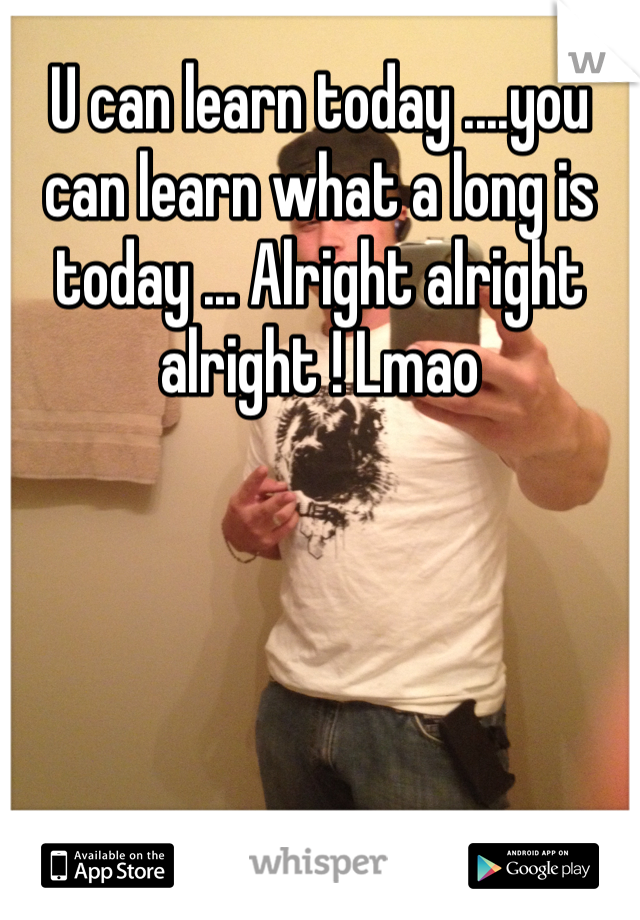 U can learn today ....you can learn what a long is today ... Alright alright alright ! Lmao 