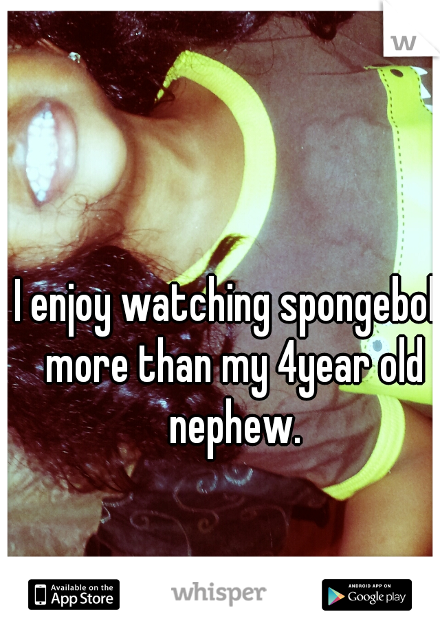 I enjoy watching spongebob more than my 4year old nephew.
