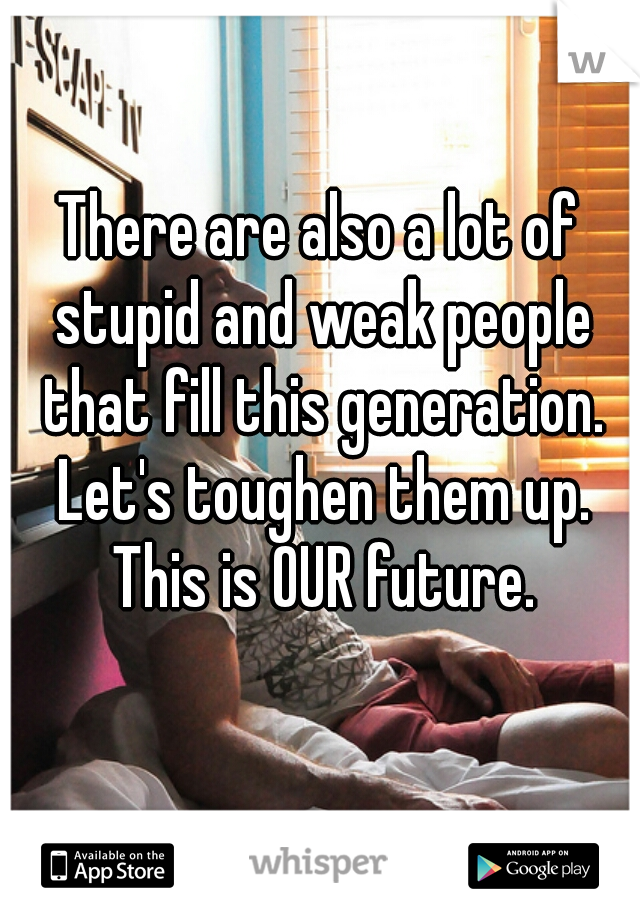 There are also a lot of stupid and weak people that fill this generation. Let's toughen them up. This is OUR future.