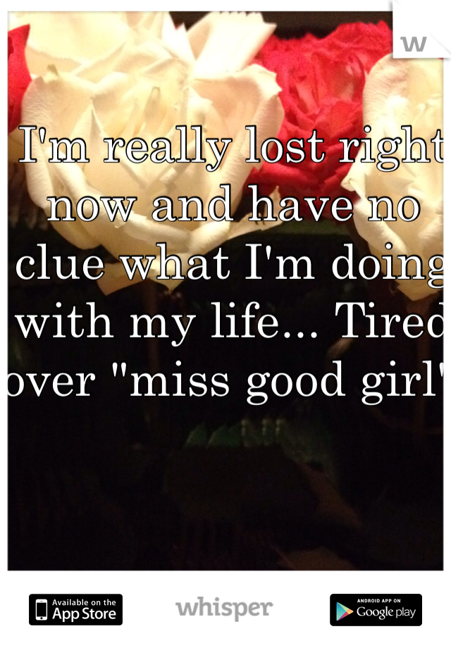 I'm really lost right now and have no clue what I'm doing with my life... Tired over "miss good girl" 