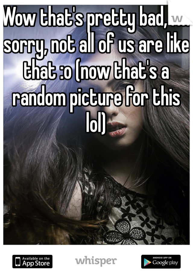 Wow that's pretty bad, I'm sorry, not all of us are like that :o (now that's a random picture for this lol)