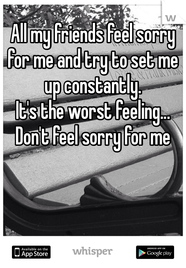 All my friends feel sorry for me and try to set me up constantly.
It's the worst feeling...
Don't feel sorry for me