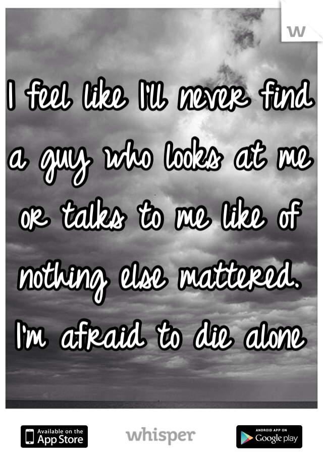 I feel like I'll never find a guy who looks at me or talks to me like of nothing else mattered. 
I'm afraid to die alone 