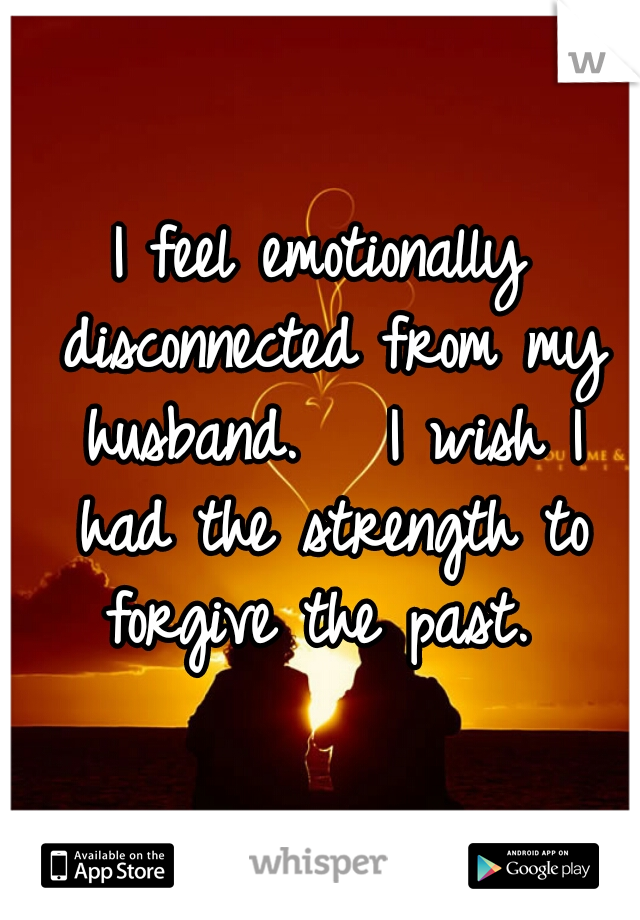 I feel emotionally disconnected from my husband.   I wish I had the strength to forgive the past. 