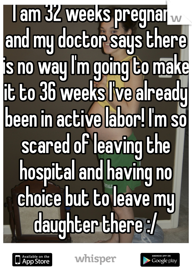 I am 32 weeks pregnant and my doctor says there is no way I'm going to make it to 36 weeks I've already been in active labor! I'm so scared of leaving the hospital and having no choice but to leave my daughter there :/