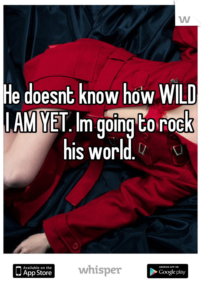 He doesnt know how WILD I AM YET. Im going to rock his world.