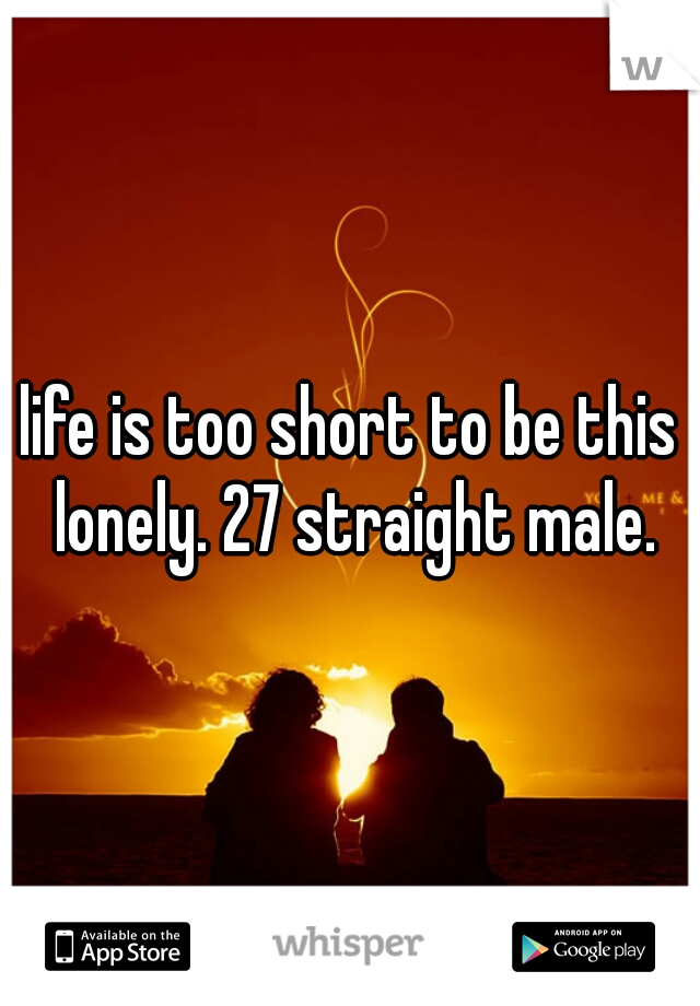 life is too short to be this lonely. 27 straight male.