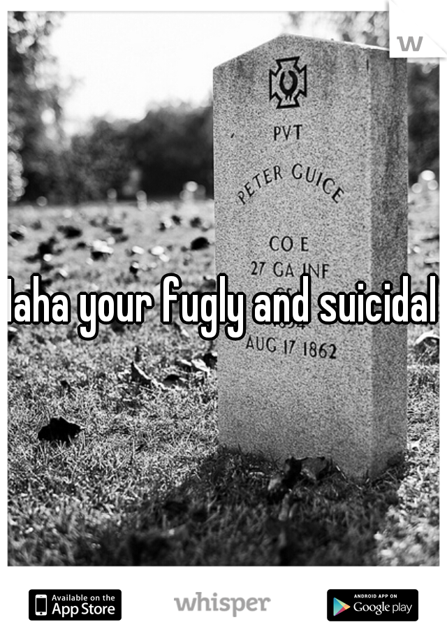 Haha your fugly and suicidal 