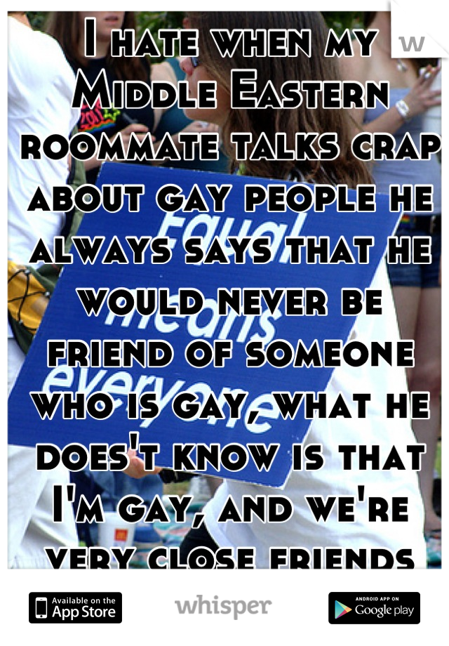 I hate when my Middle Eastern roommate talks crap about gay people he always says that he would never be friend of someone who is gay, what he does't know is that I'm gay, and we're very close friends
