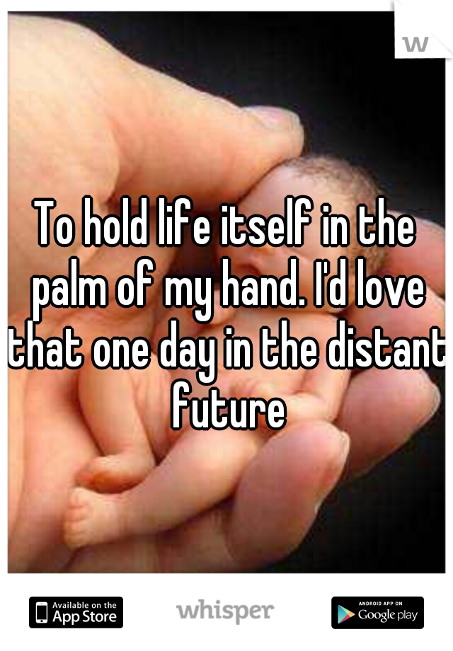 To hold life itself in the palm of my hand. I'd love that one day in the distant future