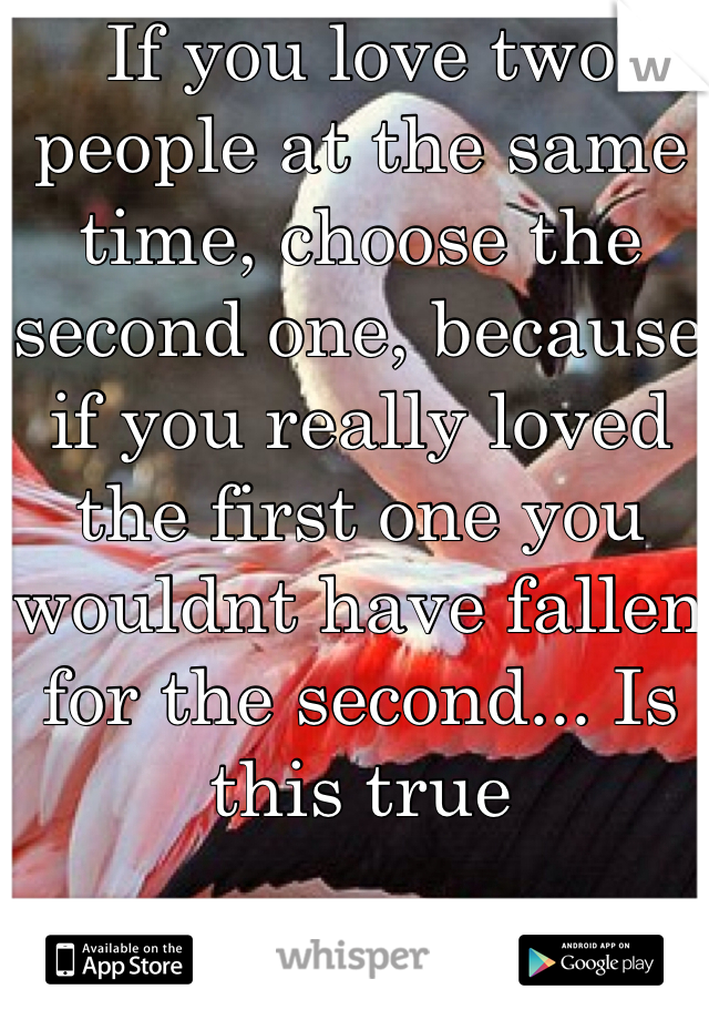 If you love two people at the same time, choose the second one, because if you really loved the first one you wouldnt have fallen for the second... Is this true