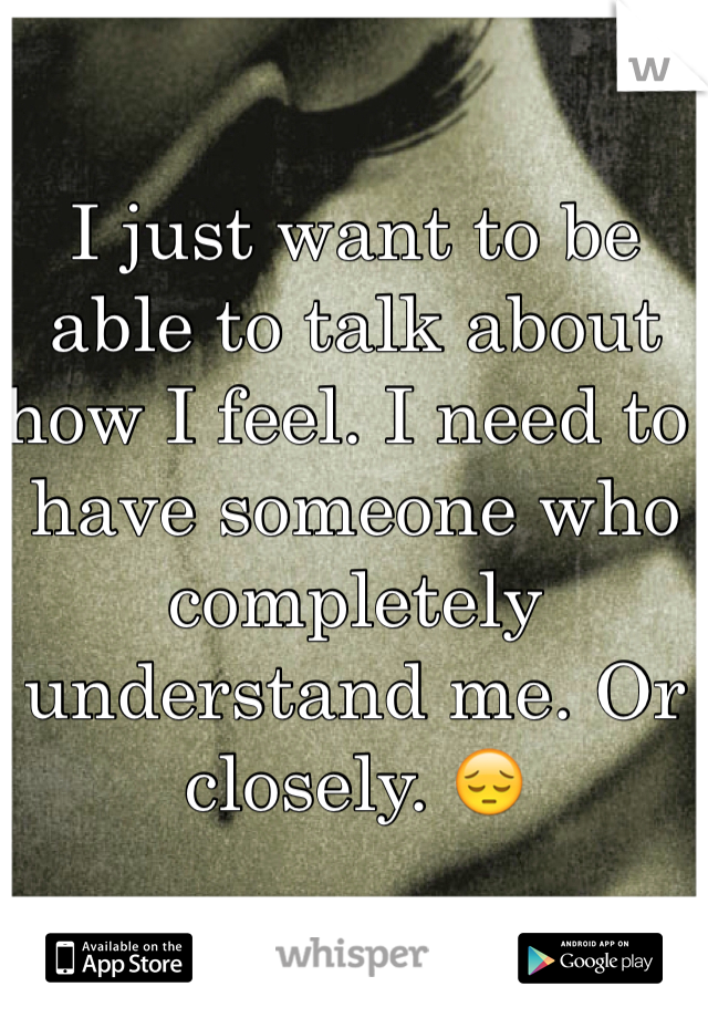 I just want to be able to talk about how I feel. I need to have someone who completely understand me. Or closely. 😔
