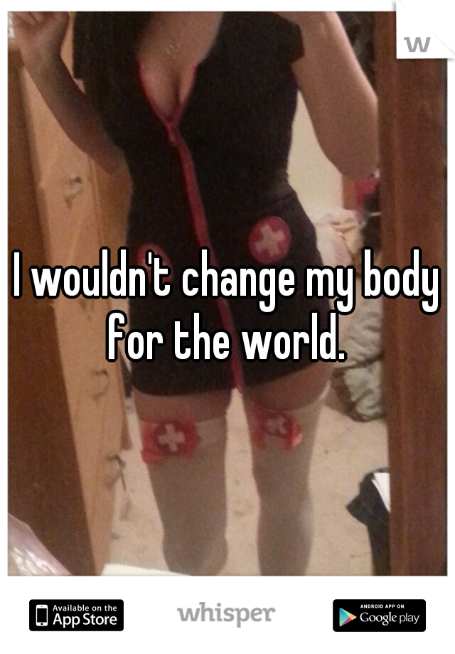 I wouldn't change my body for the world. 
