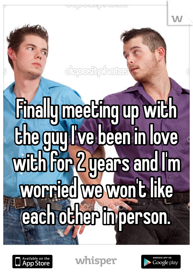 Finally meeting up with the guy I've been in love with for 2 years and I'm worried we won't like each other in person.