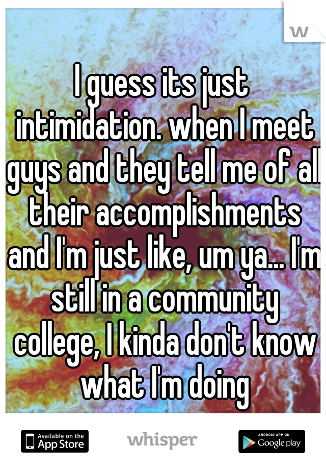 I guess its just intimidation. when I meet guys and they tell me of all their accomplishments and I'm just like, um ya... I'm still in a community college, I kinda don't know what I'm doing