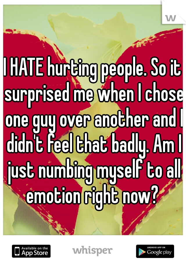 I HATE hurting people. So it surprised me when I chose one guy over another and I didn't feel that badly. Am I just numbing myself to all emotion right now? 