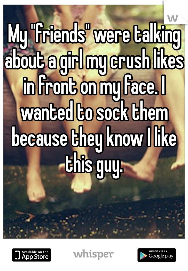 My "friends" were talking about a girl my crush likes in front on my face. I wanted to sock them because they know I like this guy. 